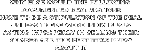 WHY ELSE WOULD THE FOLLOWING 
DOCUMENTED RESTRICTIONS
HAVE TO BE A STIPULATION OF THE DEAL
UNLESS THERE WERE INDIVIDUALS
ACTING IMPROPERLY IN SELLING THEIR
SHARES AND THE FERTITTAS KNEW
ABOUT IT